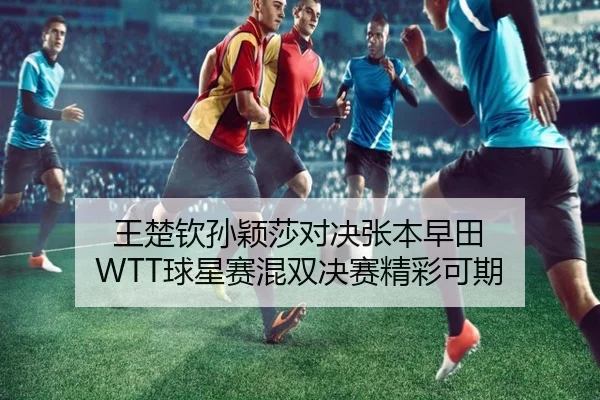 王楚钦孙颖莎对决张本早田 WTT球星赛混双决赛精彩可期